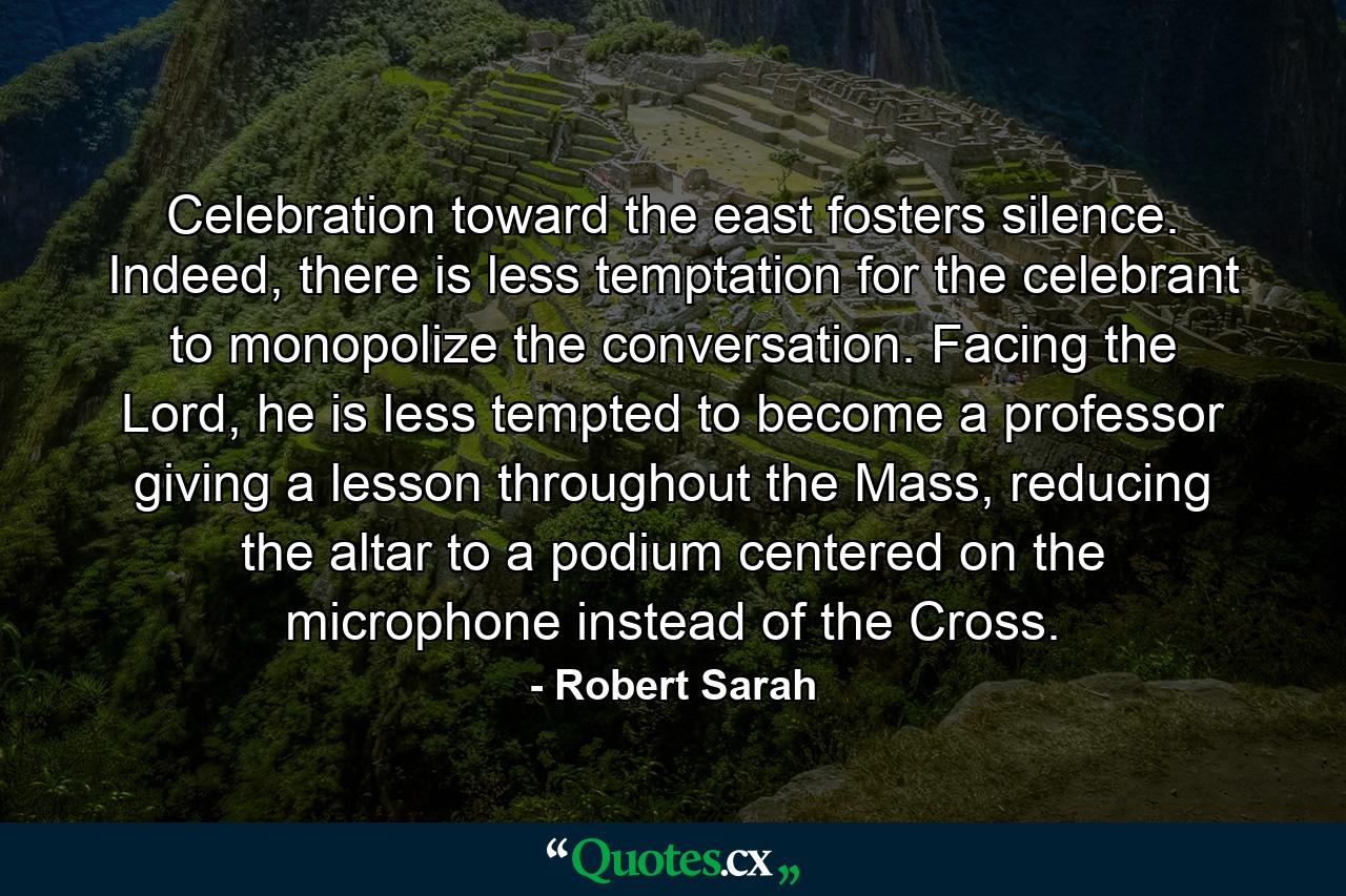 Celebration toward the east fosters silence. Indeed, there is less temptation for the celebrant to monopolize the conversation. Facing the Lord, he is less tempted to become a professor giving a lesson throughout the Mass, reducing the altar to a podium centered on the microphone instead of the Cross. - Quote by Robert Sarah