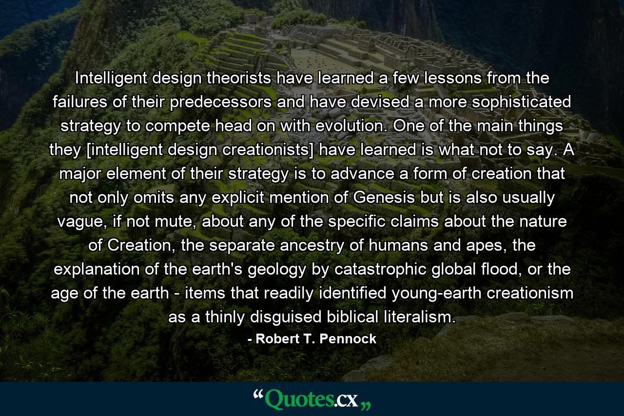 Intelligent design theorists have learned a few lessons from the failures of their predecessors and have devised a more sophisticated strategy to compete head on with evolution. One of the main things they [intelligent design creationists] have learned is what not to say. A major element of their strategy is to advance a form of creation that not only omits any explicit mention of Genesis but is also usually vague, if not mute, about any of the specific claims about the nature of Creation, the separate ancestry of humans and apes, the explanation of the earth's geology by catastrophic global flood, or the age of the earth - items that readily identified young-earth creationism as a thinly disguised biblical literalism. - Quote by Robert T. Pennock