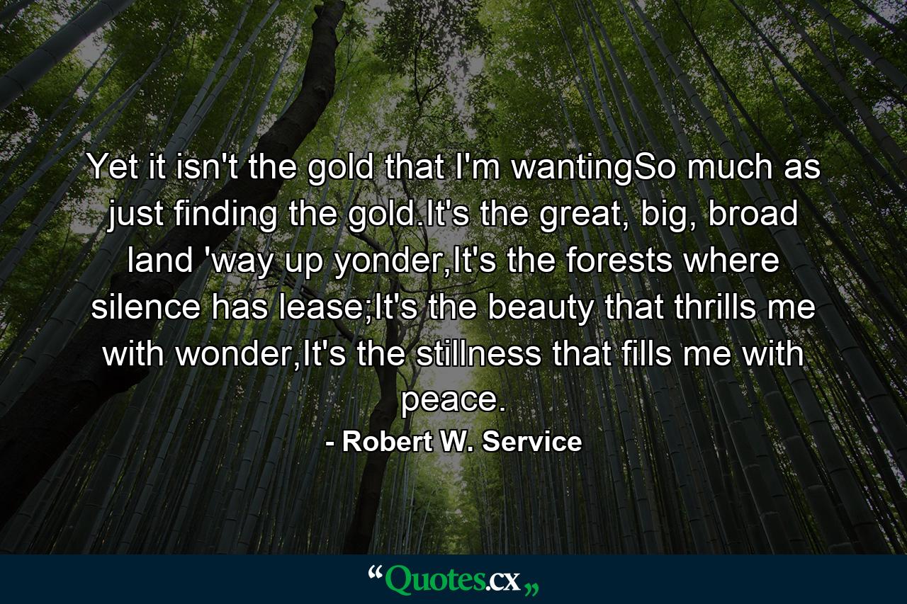 Yet it isn't the gold that I'm wantingSo much as just finding the gold.It's the great, big, broad land 'way up yonder,It's the forests where silence has lease;It's the beauty that thrills me with wonder,It's the stillness that fills me with peace. - Quote by Robert W. Service