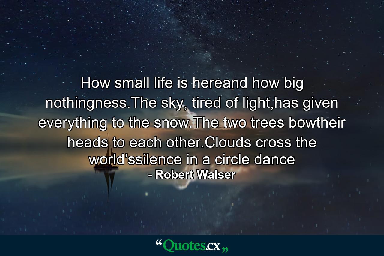 How small life is hereand how big nothingness.The sky, tired of light,has given everything to the snow.The two trees bowtheir heads to each other.Clouds cross the world’ssilence in a circle dance - Quote by Robert Walser