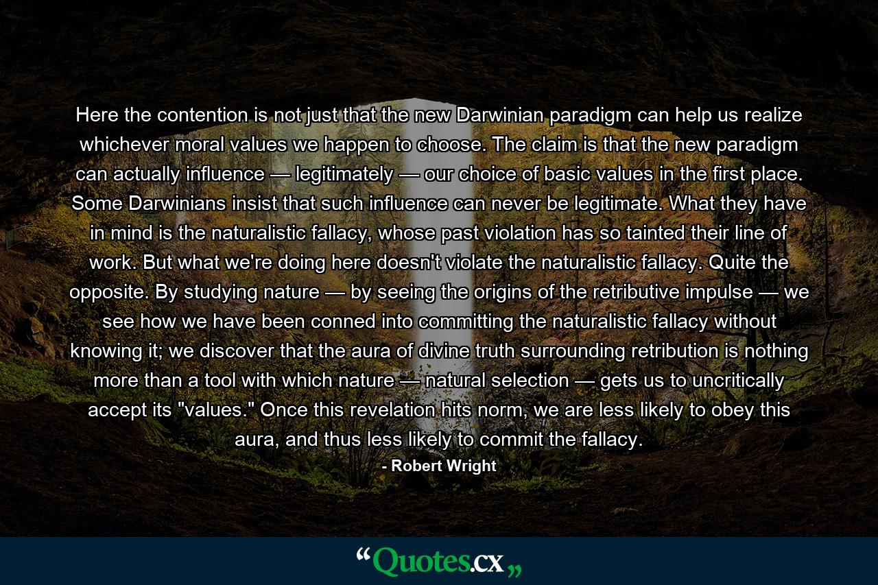 Here the contention is not just that the new Darwinian paradigm can help us realize whichever moral values we happen to choose. The claim is that the new paradigm can actually influence — legitimately — our choice of basic values in the first place. Some Darwinians insist that such influence can never be legitimate. What they have in mind is the naturalistic fallacy, whose past violation has so tainted their line of work. But what we're doing here doesn't violate the naturalistic fallacy. Quite the opposite. By studying nature — by seeing the origins of the retributive impulse — we see how we have been conned into committing the naturalistic fallacy without knowing it; we discover that the aura of divine truth surrounding retribution is nothing more than a tool with which nature — natural selection — gets us to uncritically accept its 