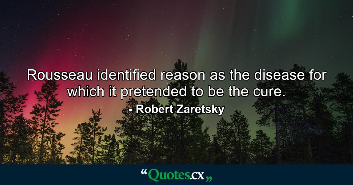 Rousseau identified reason as the disease for which it pretended to be the cure. - Quote by Robert Zaretsky