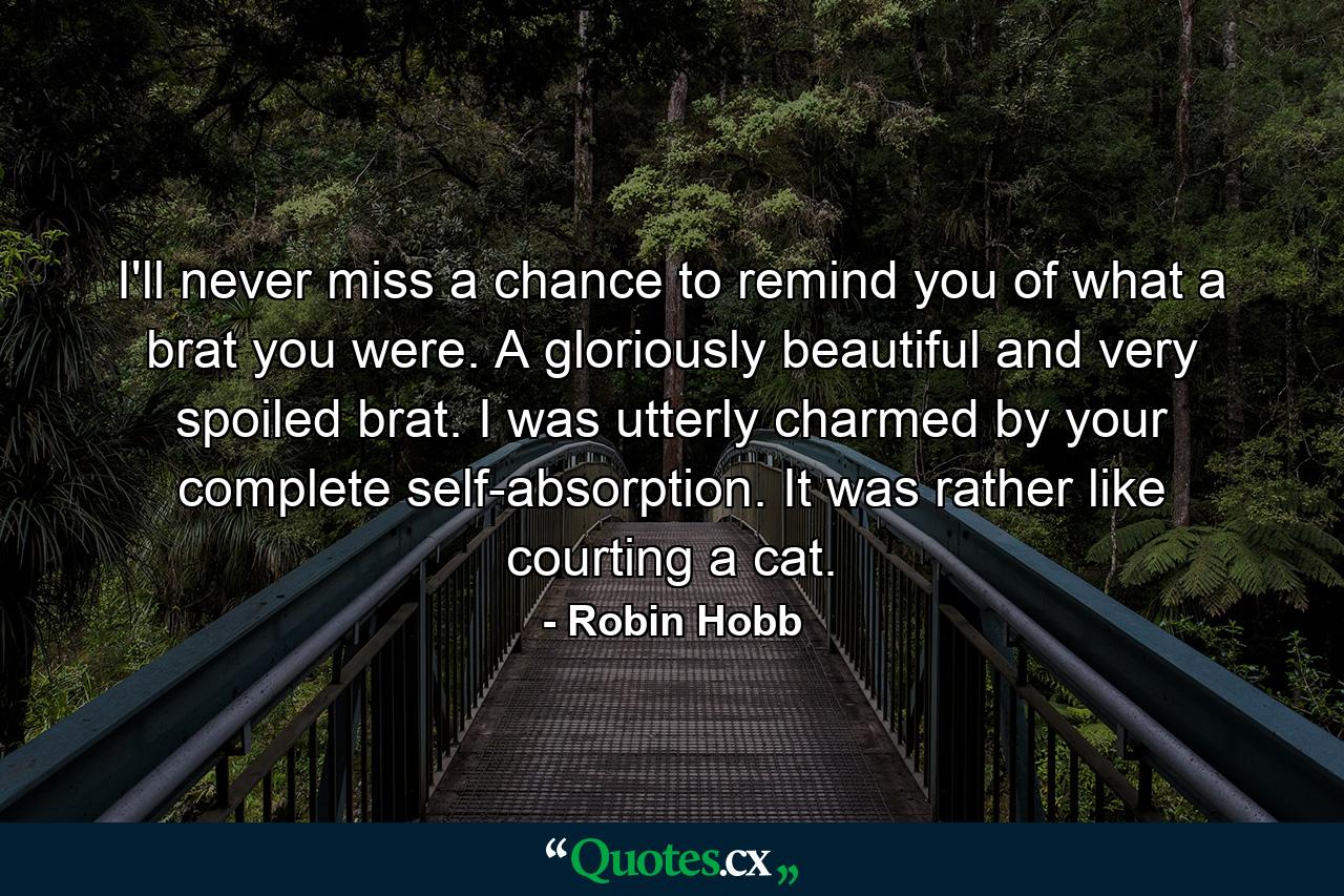 I'll never miss a chance to remind you of what a brat you were. A gloriously beautiful and very spoiled brat. I was utterly charmed by your complete self-absorption. It was rather like courting a cat. - Quote by Robin Hobb