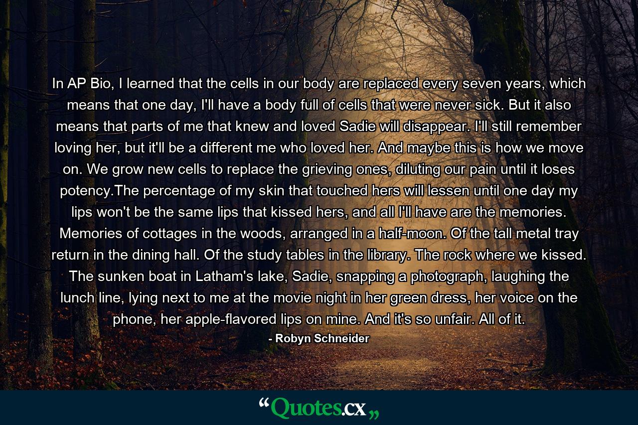 In AP Bio, I learned that the cells in our body are replaced every seven years, which means that one day, I'll have a body full of cells that were never sick. But it also means that parts of me that knew and loved Sadie will disappear. I'll still remember loving her, but it'll be a different me who loved her. And maybe this is how we move on. We grow new cells to replace the grieving ones, diluting our pain until it loses potency.The percentage of my skin that touched hers will lessen until one day my lips won't be the same lips that kissed hers, and all I'll have are the memories. Memories of cottages in the woods, arranged in a half-moon. Of the tall metal tray return in the dining hall. Of the study tables in the library. The rock where we kissed. The sunken boat in Latham's lake, Sadie, snapping a photograph, laughing the lunch line, lying next to me at the movie night in her green dress, her voice on the phone, her apple-flavored lips on mine. And it's so unfair. All of it. - Quote by Robyn Schneider