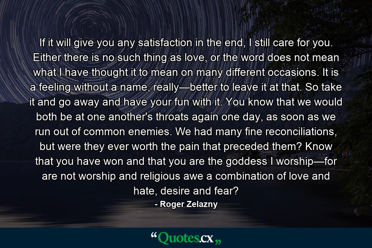 If it will give you any satisfaction in the end, I still care for you. Either there is no such thing as love, or the word does not mean what I have thought it to mean on many different occasions. It is a feeling without a name, really—better to leave it at that. So take it and go away and have your fun with it. You know that we would both be at one another's throats again one day, as soon as we run out of common enemies. We had many fine reconciliations, but were they ever worth the pain that preceded them? Know that you have won and that you are the goddess I worship—for are not worship and religious awe a combination of love and hate, desire and fear? - Quote by Roger Zelazny