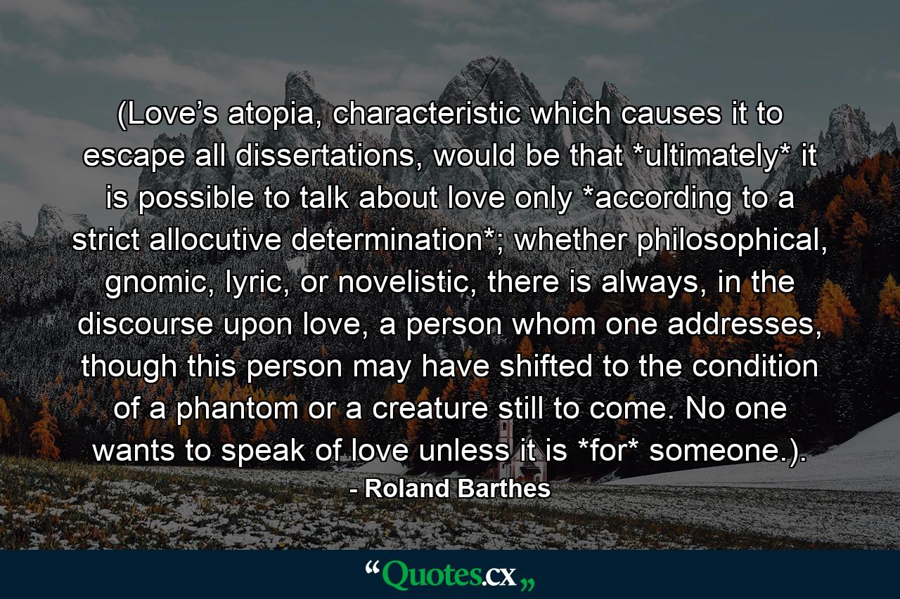 (Love’s atopia, characteristic which causes it to escape all dissertations, would be that *ultimately* it is possible to talk about love only *according to a strict allocutive determination*; whether philosophical, gnomic, lyric, or novelistic, there is always, in the discourse upon love, a person whom one addresses, though this person may have shifted to the condition of a phantom or a creature still to come. No one wants to speak of love unless it is *for* someone.). - Quote by Roland Barthes