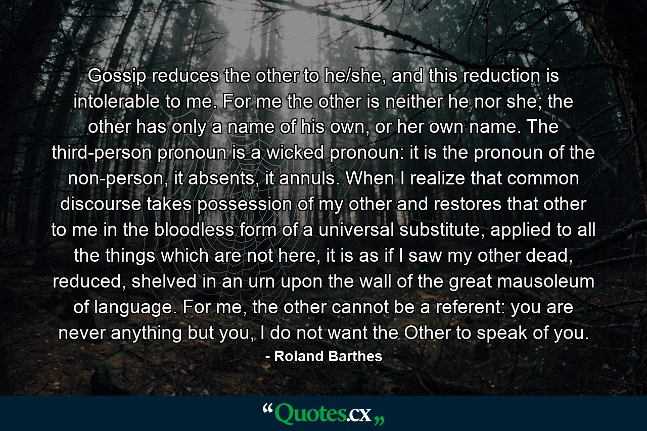 Gossip reduces the other to he/she, and this reduction is intolerable to me. For me the other is neither he nor she; the other has only a name of his own, or her own name. The third-person pronoun is a wicked pronoun: it is the pronoun of the non-person, it absents, it annuls. When I realize that common discourse takes possession of my other and restores that other to me in the bloodless form of a universal substitute, applied to all the things which are not here, it is as if I saw my other dead, reduced, shelved in an urn upon the wall of the great mausoleum of language. For me, the other cannot be a referent: you are never anything but you, I do not want the Other to speak of you. - Quote by Roland Barthes