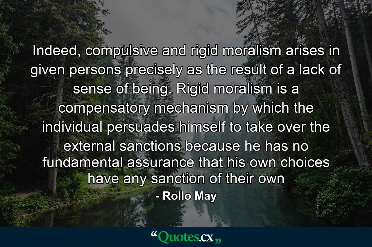 Indeed, compulsive and rigid moralism arises in given persons precisely as the result of a lack of sense of being. Rigid moralism is a compensatory mechanism by which the individual persuades himself to take over the external sanctions because he has no fundamental assurance that his own choices have any sanction of their own - Quote by Rollo May