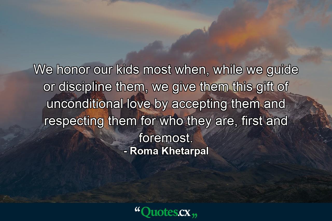 We honor our kids most when, while we guide or discipline them, we give them this gift of unconditional love by accepting them and respecting them for who they are, first and foremost. - Quote by Roma Khetarpal