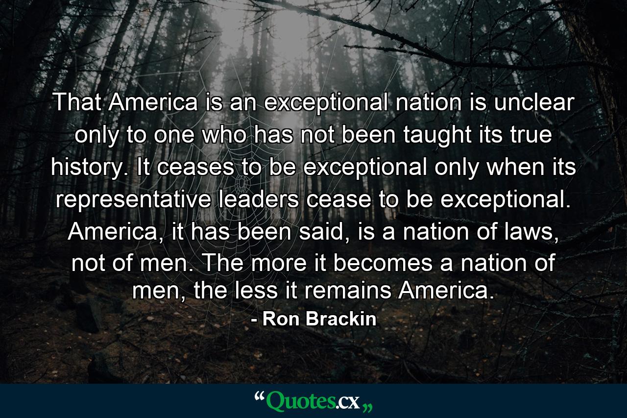 That America is an exceptional nation is unclear only to one who has not been taught its true history. It ceases to be exceptional only when its representative leaders cease to be exceptional. America, it has been said, is a nation of laws, not of men. The more it becomes a nation of men, the less it remains America. - Quote by Ron Brackin