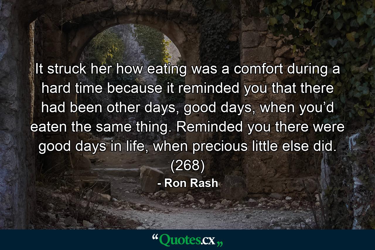 It struck her how eating was a comfort during a hard time because it reminded you that there had been other days, good days, when you’d eaten the same thing. Reminded you there were good days in life, when precious little else did. (268) - Quote by Ron Rash