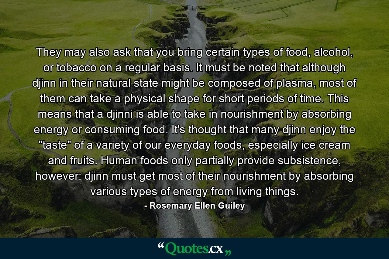 They may also ask that you bring certain types of food, alcohol, or tobacco on a regular basis. It must be noted that although djinn in their natural state might be composed of plasma, most of them can take a physical shape for short periods of time. This means that a djinni is able to take in nourishment by absorbing energy or consuming food. It's thought that many djinn enjoy the 