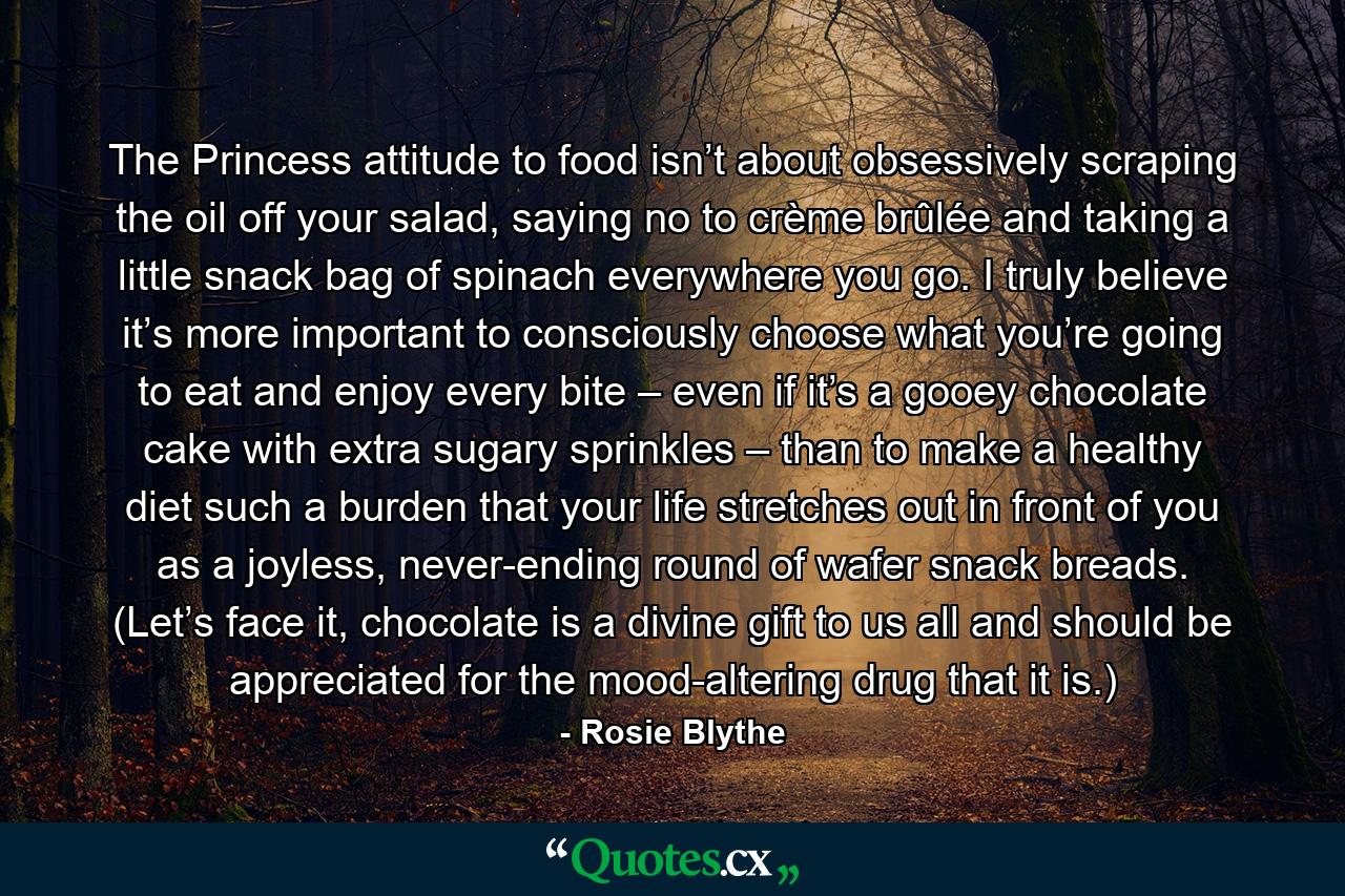 The Princess attitude to food isn’t about obsessively scraping the oil off your salad, saying no to crème brûlée and taking a little snack bag of spinach everywhere you go. I truly believe it’s more important to consciously choose what you’re going to eat and enjoy every bite – even if it’s a gooey chocolate cake with extra sugary sprinkles – than to make a healthy diet such a burden that your life stretches out in front of you as a joyless, never-ending round of wafer snack breads. (Let’s face it, chocolate is a divine gift to us all and should be appreciated for the mood-altering drug that it is.) - Quote by Rosie Blythe