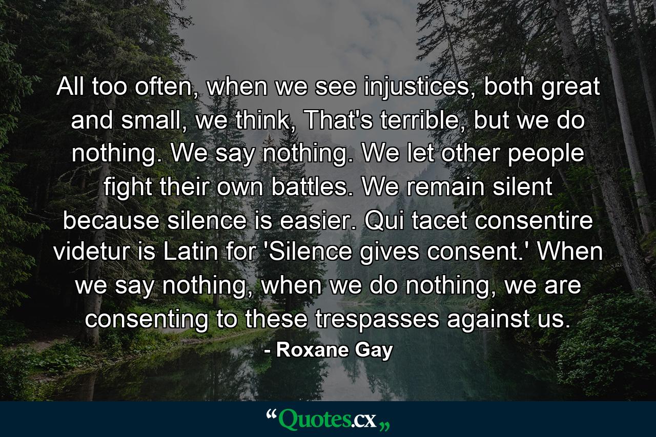 All too often, when we see injustices, both great and small, we think, That's terrible, but we do nothing. We say nothing. We let other people fight their own battles. We remain silent because silence is easier. Qui tacet consentire videtur is Latin for 'Silence gives consent.' When we say nothing, when we do nothing, we are consenting to these trespasses against us. - Quote by Roxane Gay