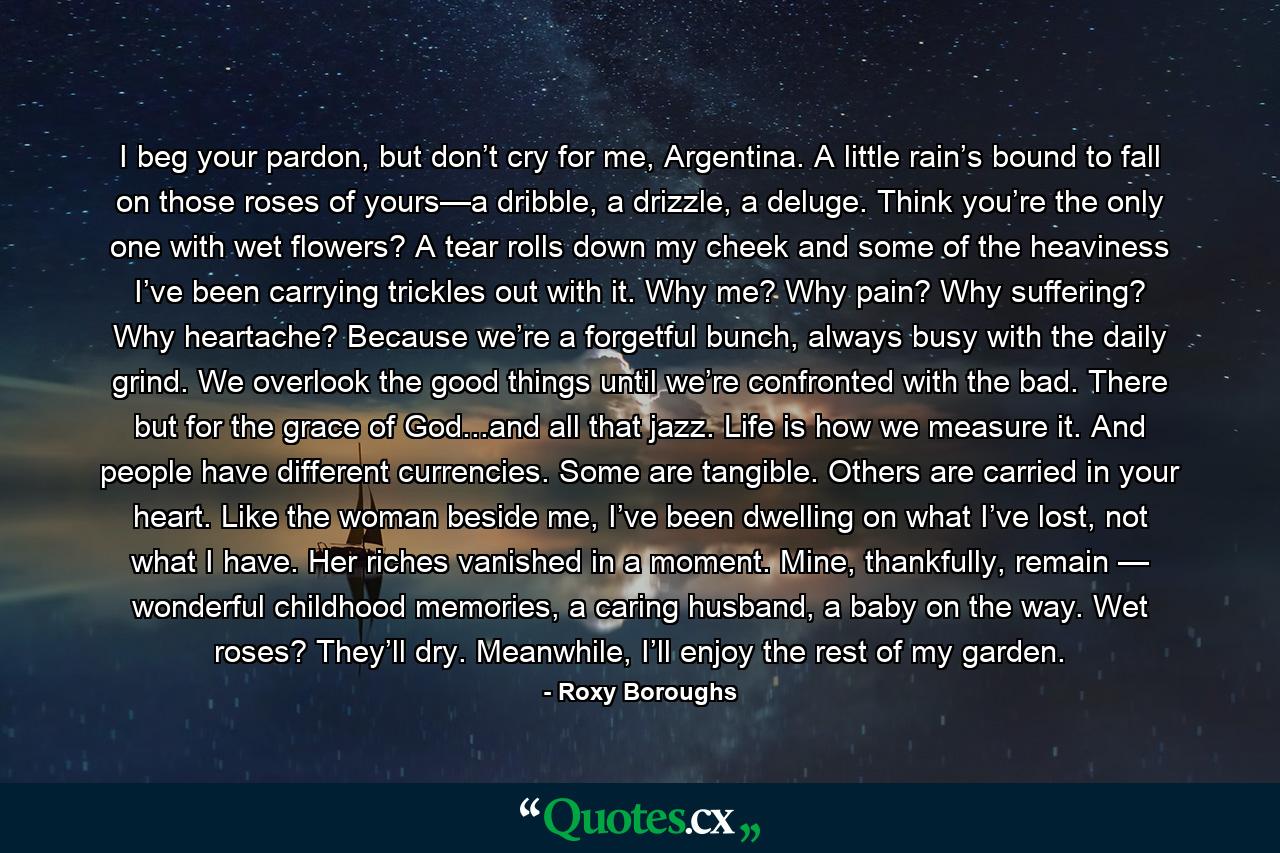 I beg your pardon, but don’t cry for me, Argentina. A little rain’s bound to fall on those roses of yours—a dribble, a drizzle, a deluge. Think you’re the only one with wet flowers? A tear rolls down my cheek and some of the heaviness I’ve been carrying trickles out with it. Why me? Why pain? Why suffering? Why heartache? Because we’re a forgetful bunch, always busy with the daily grind. We overlook the good things until we’re confronted with the bad. There but for the grace of God...and all that jazz. Life is how we measure it. And people have different currencies. Some are tangible. Others are carried in your heart. Like the woman beside me, I’ve been dwelling on what I’ve lost, not what I have. Her riches vanished in a moment. Mine, thankfully, remain — wonderful childhood memories, a caring husband, a baby on the way. Wet roses? They’ll dry. Meanwhile, I’ll enjoy the rest of my garden. - Quote by Roxy Boroughs