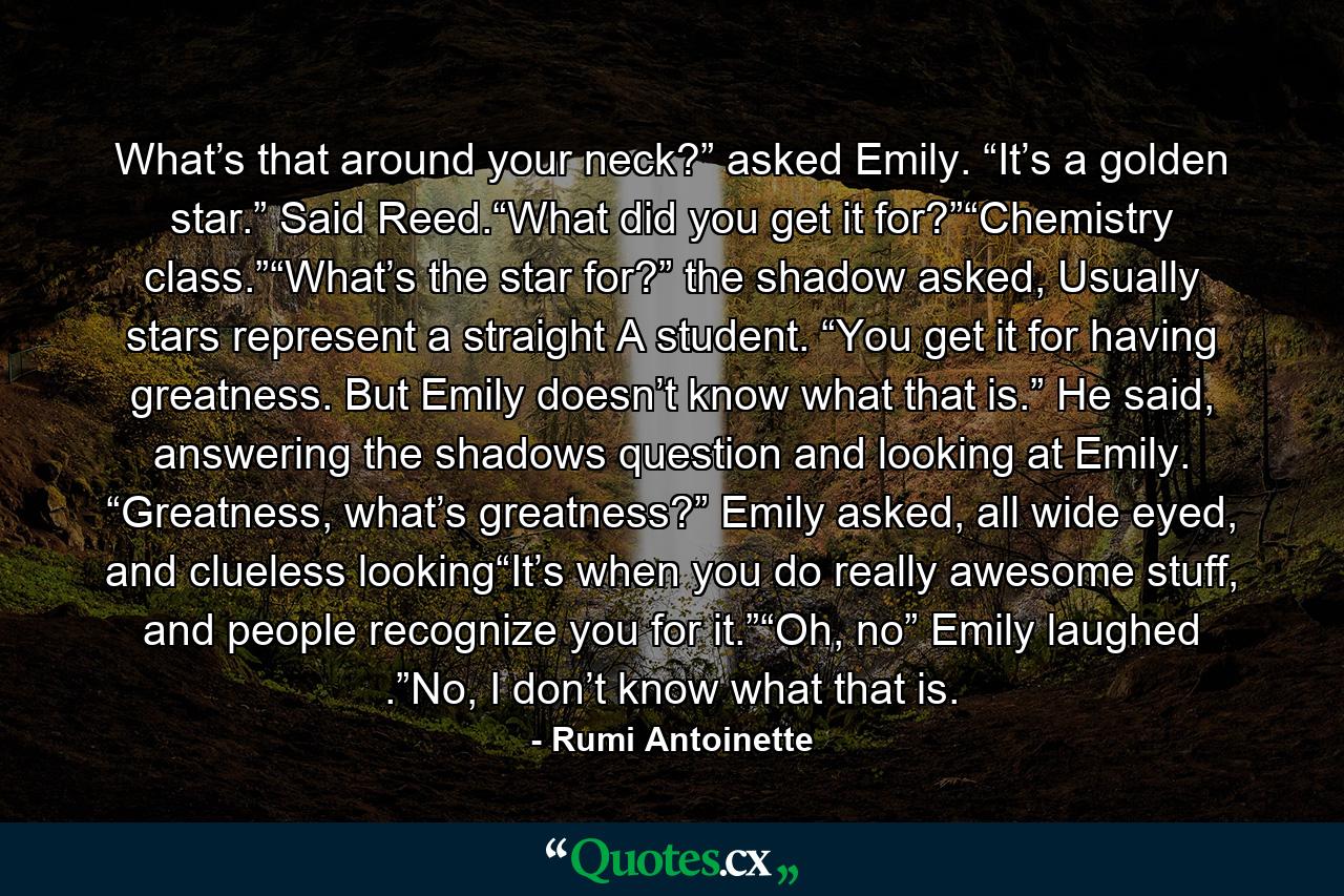 What’s that around your neck?” asked Emily. “It’s a golden star.” Said Reed.“What did you get it for?”“Chemistry class.”“What’s the star for?” the shadow asked, Usually stars represent a straight A student. “You get it for having greatness. But Emily doesn’t know what that is.” He said, answering the shadows question and looking at Emily. “Greatness, what’s greatness?” Emily asked, all wide eyed, and clueless looking“It’s when you do really awesome stuff, and people recognize you for it.”“Oh, no” Emily laughed .”No, I don’t know what that is. - Quote by Rumi Antoinette