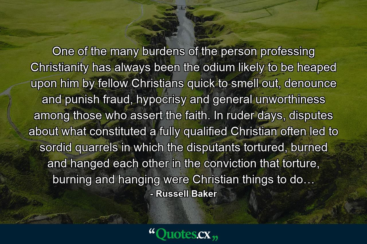 One of the many burdens of the person professing Christianity has always been the odium likely to be heaped upon him by fellow Christians quick to smell out, denounce and punish fraud, hypocrisy and general unworthiness among those who assert the faith. In ruder days, disputes about what constituted a fully qualified Christian often led to sordid quarrels in which the disputants tortured, burned and hanged each other in the conviction that torture, burning and hanging were Christian things to do… - Quote by Russell Baker