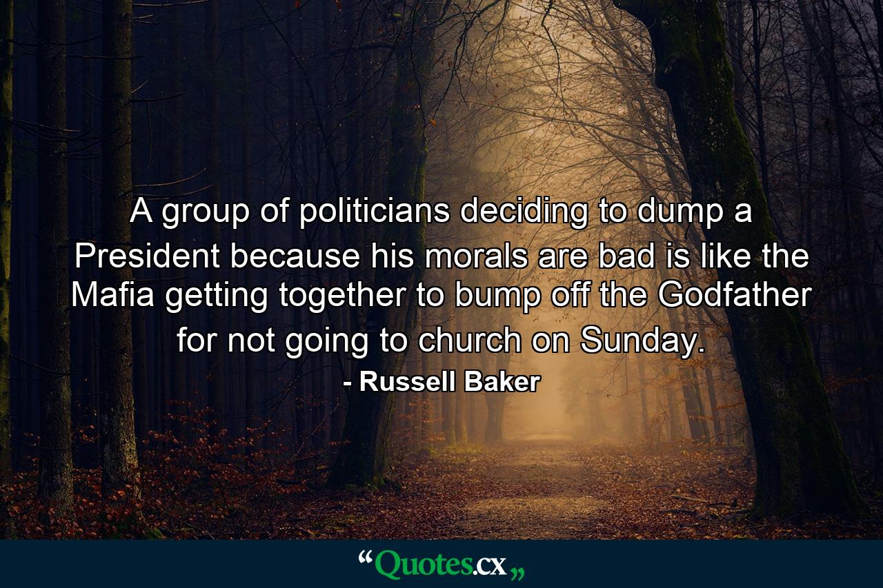 A group of politicians deciding to dump a President because his morals are bad is like the Mafia getting together to bump off the Godfather for not going to church on Sunday. - Quote by Russell Baker