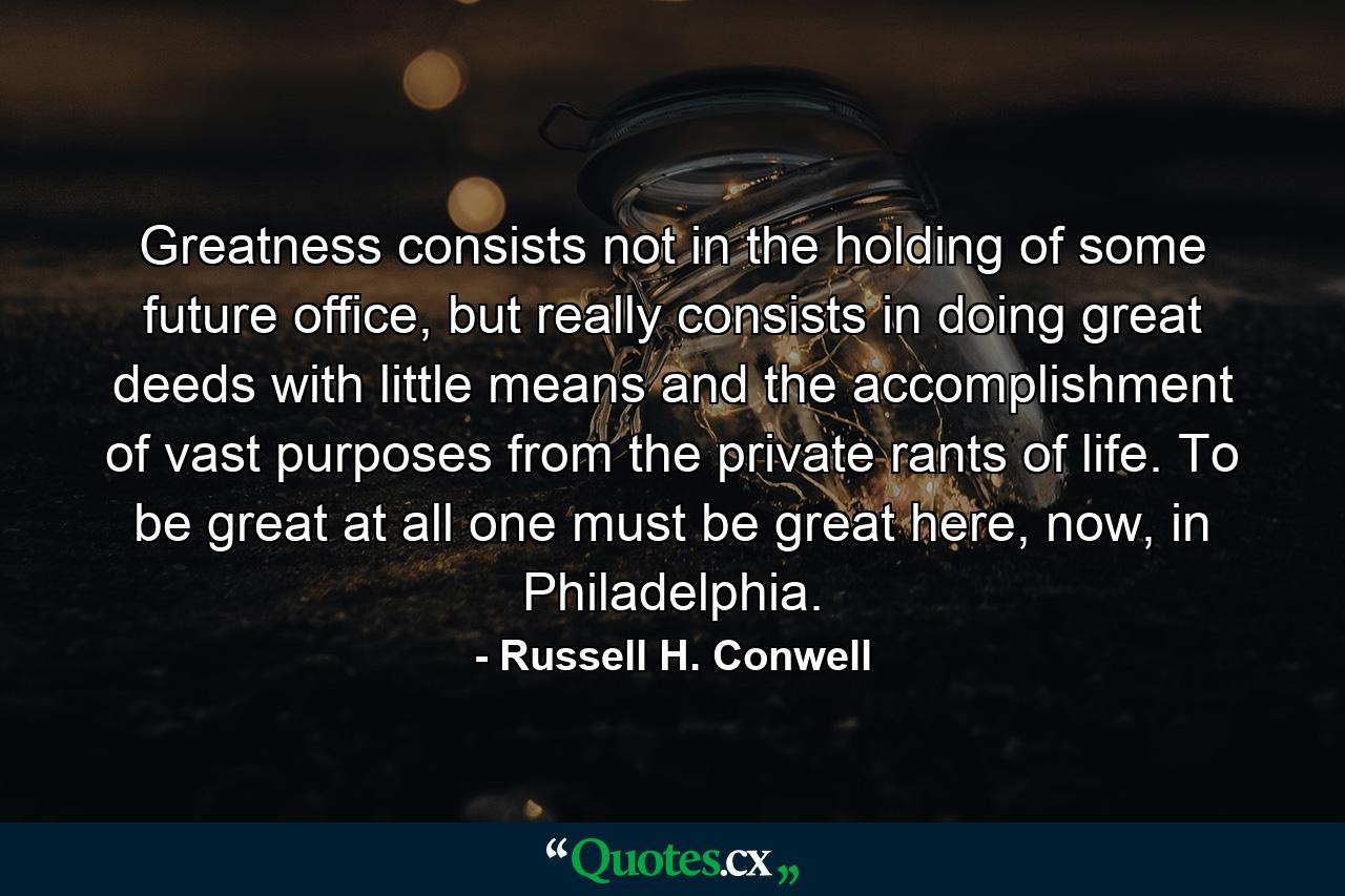 Greatness consists not in the holding of some future office, but really consists in doing great deeds with little means and the accomplishment of vast purposes from the private rants of life. To be great at all one must be great here, now, in Philadelphia. - Quote by Russell H. Conwell