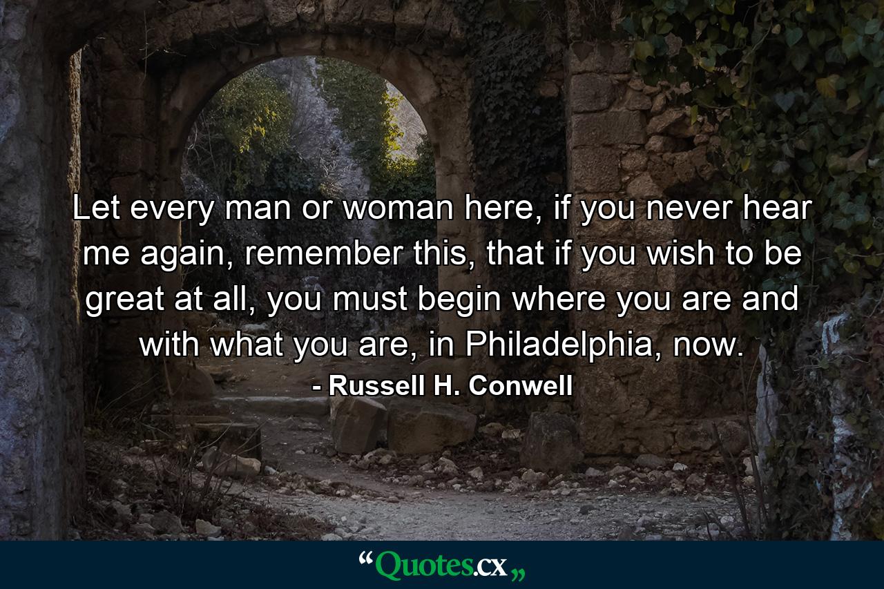 Let every man or woman here, if you never hear me again, remember this, that if you wish to be great at all, you must begin where you are and with what you are, in Philadelphia, now. - Quote by Russell H. Conwell