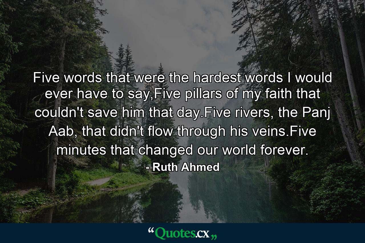 Five words that were the hardest words I would ever have to say,Five pillars of my faith that couldn't save him that day.Five rivers, the Panj Aab, that didn't flow through his veins.Five minutes that changed our world forever. - Quote by Ruth Ahmed