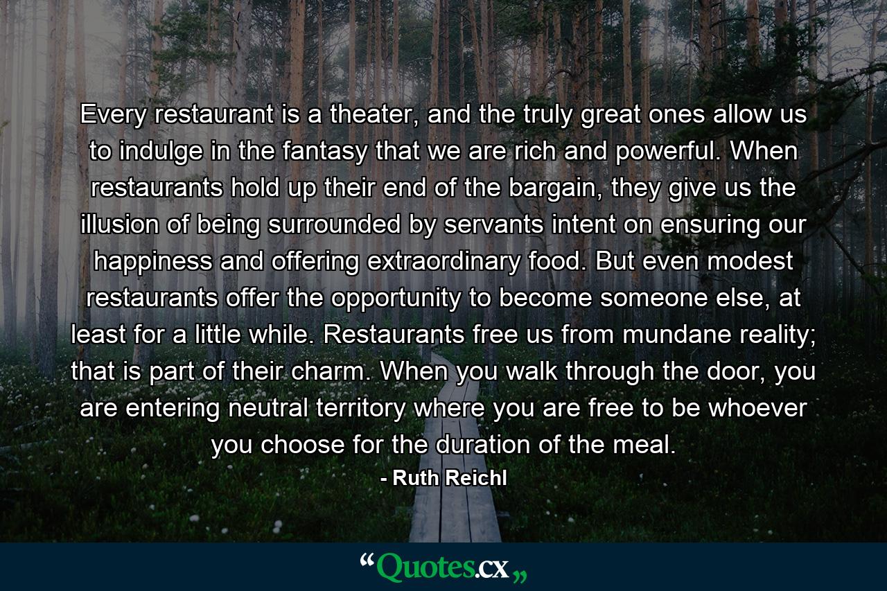 Every restaurant is a theater, and the truly great ones allow us to indulge in the fantasy that we are rich and powerful. When restaurants hold up their end of the bargain, they give us the illusion of being surrounded by servants intent on ensuring our happiness and offering extraordinary food. But even modest restaurants offer the opportunity to become someone else, at least for a little while. Restaurants free us from mundane reality; that is part of their charm. When you walk through the door, you are entering neutral territory where you are free to be whoever you choose for the duration of the meal. - Quote by Ruth Reichl