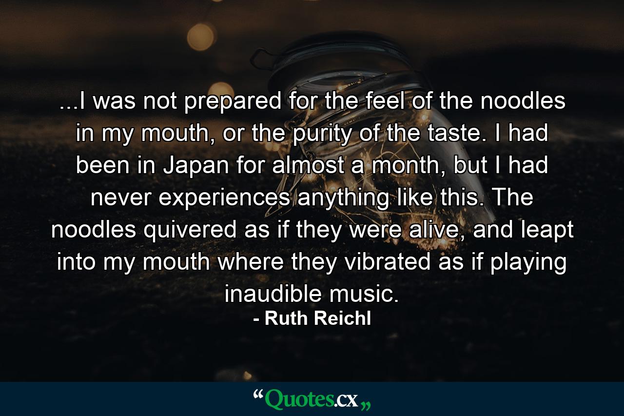 ...I was not prepared for the feel of the noodles in my mouth, or the purity of the taste. I had been in Japan for almost a month, but I had never experiences anything like this. The noodles quivered as if they were alive, and leapt into my mouth where they vibrated as if playing inaudible music. - Quote by Ruth Reichl