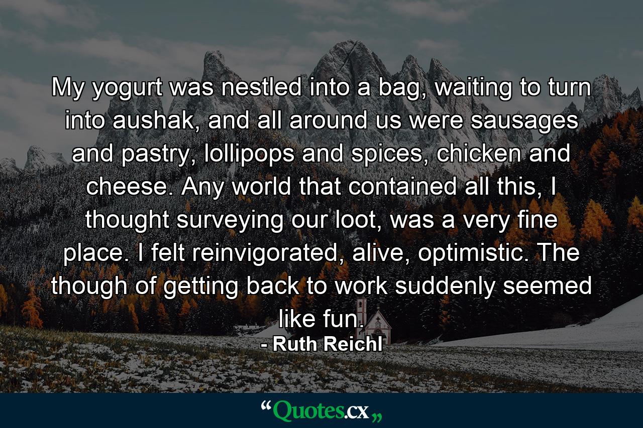 My yogurt was nestled into a bag, waiting to turn into aushak, and all around us were sausages and pastry, lollipops and spices, chicken and cheese. Any world that contained all this, I thought surveying our loot, was a very fine place. I felt reinvigorated, alive, optimistic. The though of getting back to work suddenly seemed like fun. - Quote by Ruth Reichl