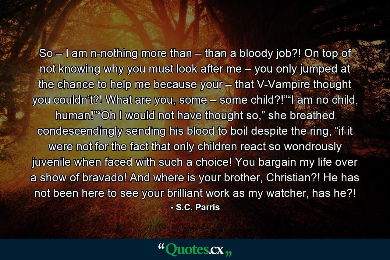 So – I am n-nothing more than – than a bloody job?! On top of not knowing why you must look after me – you only jumped at the chance to help me because your – that V-Vampire thought you couldn’t?! What are you, some – some child?!”“I am no child, human!”“Oh I would not have thought so,” she breathed condescendingly sending his blood to boil despite the ring, “if it were not for the fact that only children react so wondrously juvenile when faced with such a choice! You bargain my life over a show of bravado! And where is your brother, Christian?! He has not been here to see your brilliant work as my watcher, has he?! - Quote by S.C. Parris