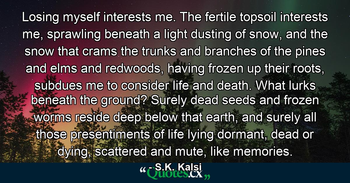 Losing myself interests me. The fertile topsoil interests me, sprawling beneath a light dusting of snow, and the snow that crams the trunks and branches of the pines and elms and redwoods, having frozen up their roots, subdues me to consider life and death. What lurks beneath the ground? Surely dead seeds and frozen worms reside deep below that earth, and surely all those presentiments of life lying dormant, dead or dying, scattered and mute, like memories. - Quote by S.K. Kalsi