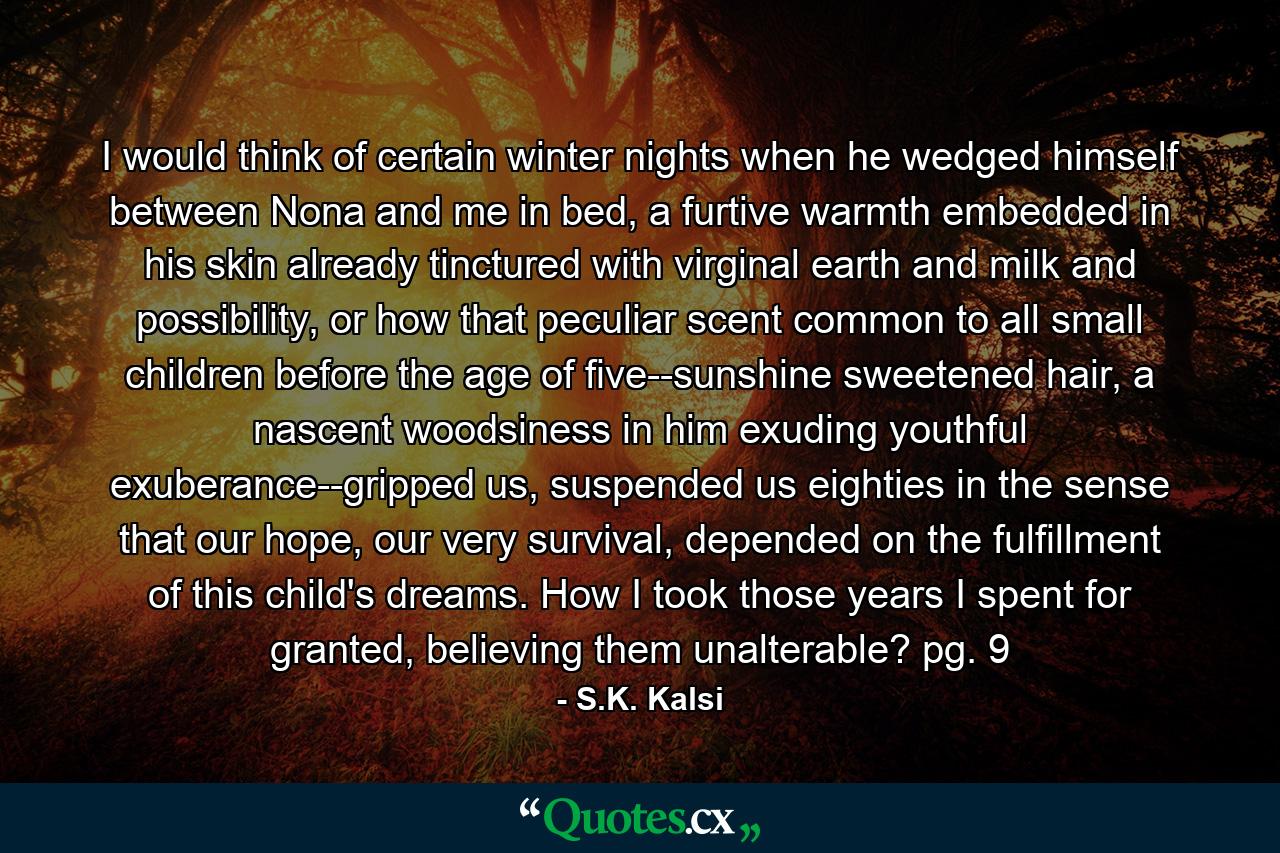 I would think of certain winter nights when he wedged himself between Nona and me in bed, a furtive warmth embedded in his skin already tinctured with virginal earth and milk and possibility, or how that peculiar scent common to all small children before the age of five--sunshine sweetened hair, a nascent woodsiness in him exuding youthful exuberance--gripped us, suspended us eighties in the sense that our hope, our very survival, depended on the fulfillment of this child's dreams. How I took those years I spent for granted, believing them unalterable? pg. 9 - Quote by S.K. Kalsi