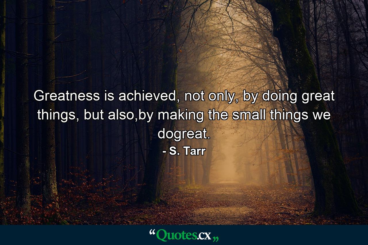 Greatness is achieved, not only, by doing great things, but also,by making the small things we dogreat. - Quote by S. Tarr