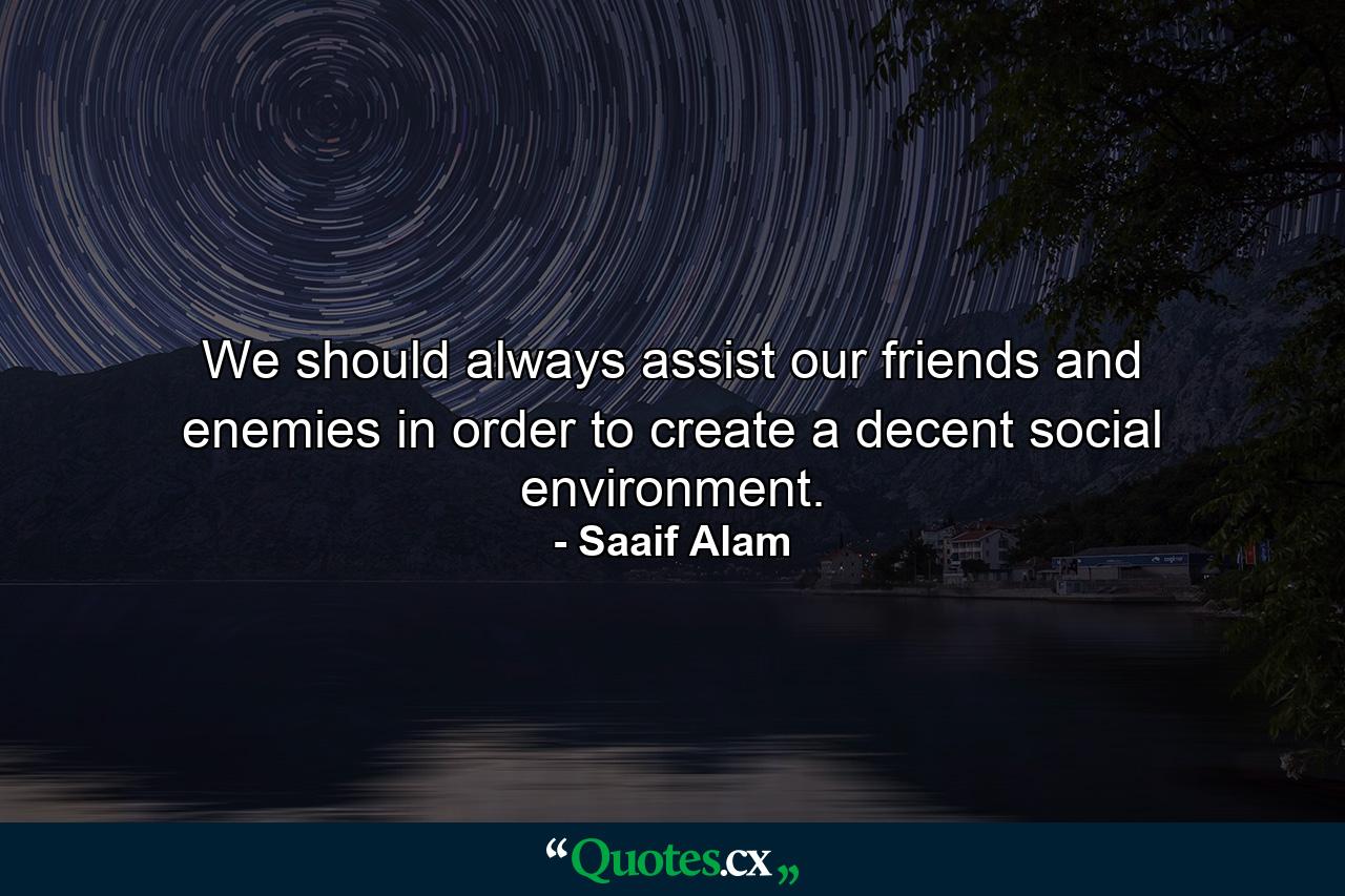 We should always assist our friends and enemies in order to create a decent social environment. - Quote by Saaif Alam