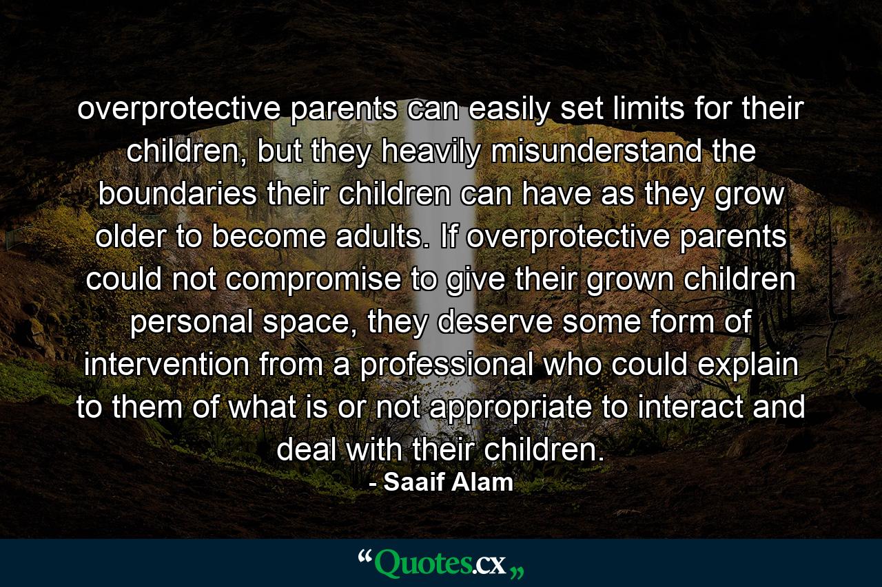 overprotective parents can easily set limits for their children, but they heavily misunderstand the boundaries their children can have as they grow older to become adults. If overprotective parents could not compromise to give their grown children personal space, they deserve some form of intervention from a professional who could explain to them of what is or not appropriate to interact and deal with their children. - Quote by Saaif Alam