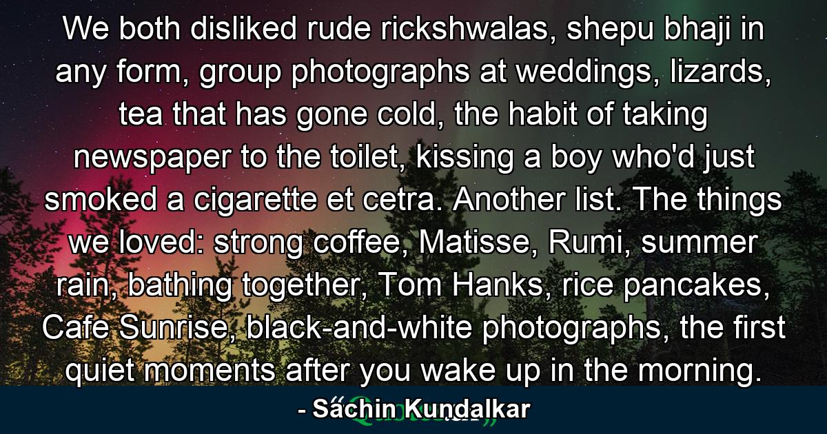 We both disliked rude rickshwalas, shepu bhaji in any form, group photographs at weddings, lizards, tea that has gone cold, the habit of taking newspaper to the toilet, kissing a boy who'd just smoked a cigarette et cetra. Another list. The things we loved: strong coffee, Matisse, Rumi, summer rain, bathing together, Tom Hanks, rice pancakes, Cafe Sunrise, black-and-white photographs, the first quiet moments after you wake up in the morning. - Quote by Sachin Kundalkar