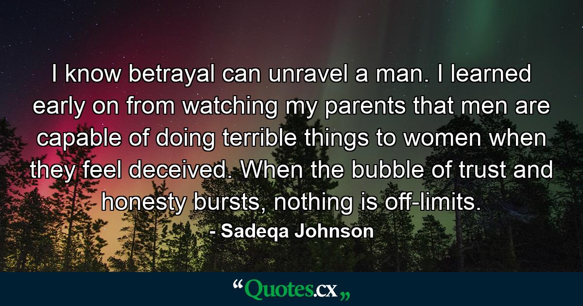 I know betrayal can unravel a man. I learned early on from watching my parents that men are capable of doing terrible things to women when they feel deceived. When the bubble of trust and honesty bursts, nothing is off-limits. - Quote by Sadeqa Johnson