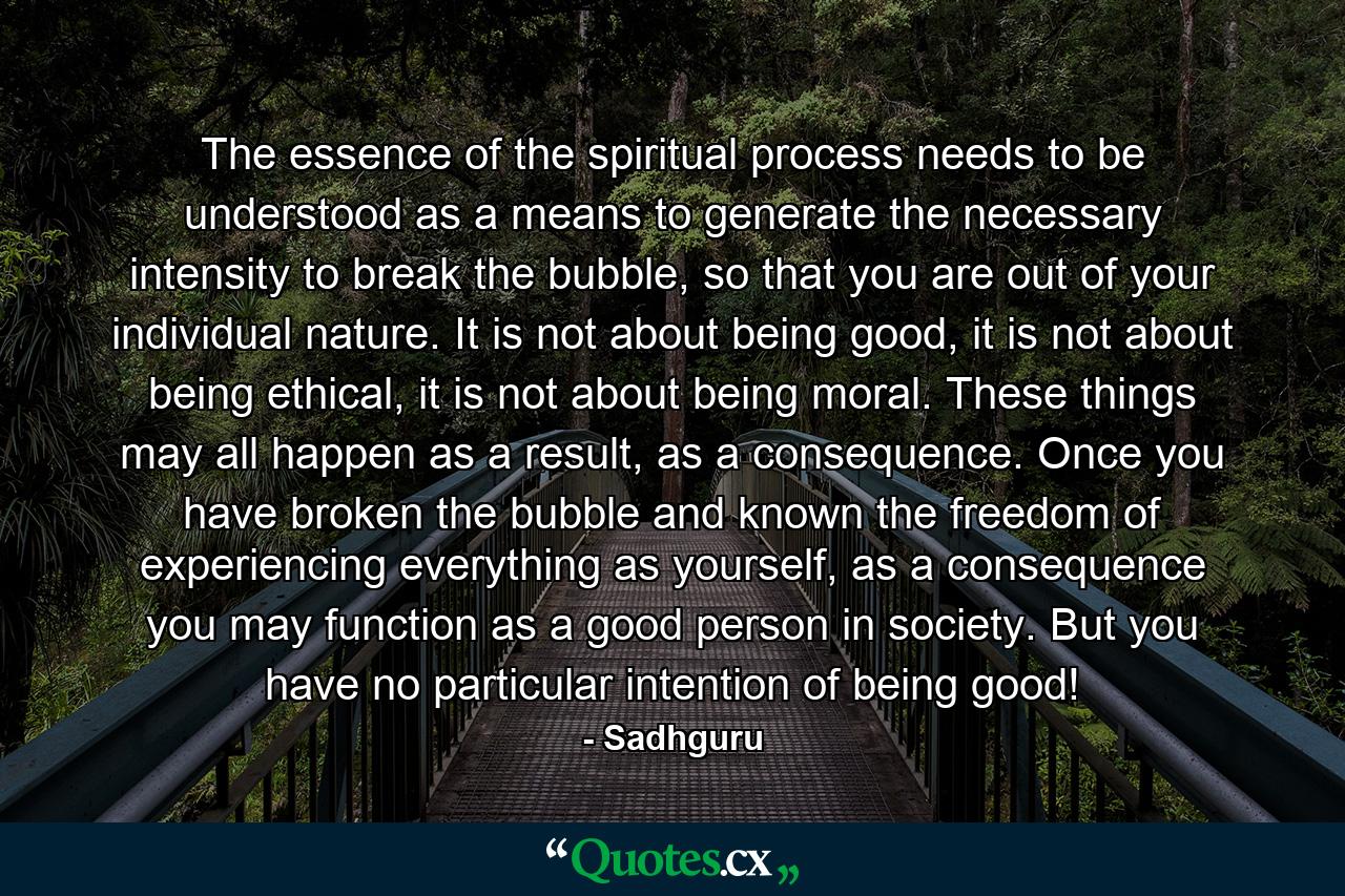 The essence of the spiritual process needs to be understood as a means to generate the necessary intensity to break the bubble, so that you are out of your individual nature. It is not about being good, it is not about being ethical, it is not about being moral. These things may all happen as a result, as a consequence. Once you have broken the bubble and known the freedom of experiencing everything as yourself, as a consequence you may function as a good person in society. But you have no particular intention of being good! - Quote by Sadhguru