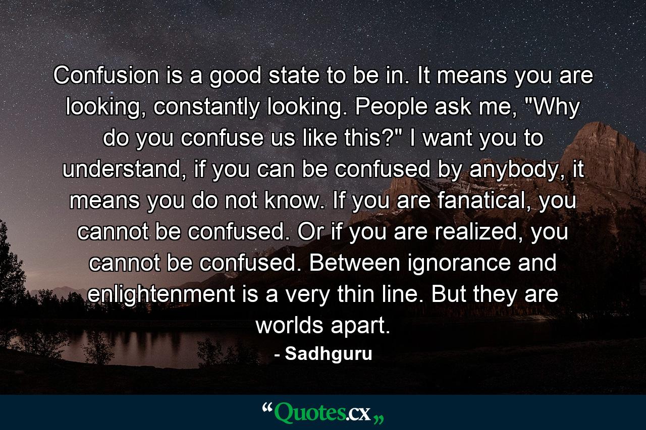 Confusion is a good state to be in. It means you are looking, constantly looking. People ask me, 