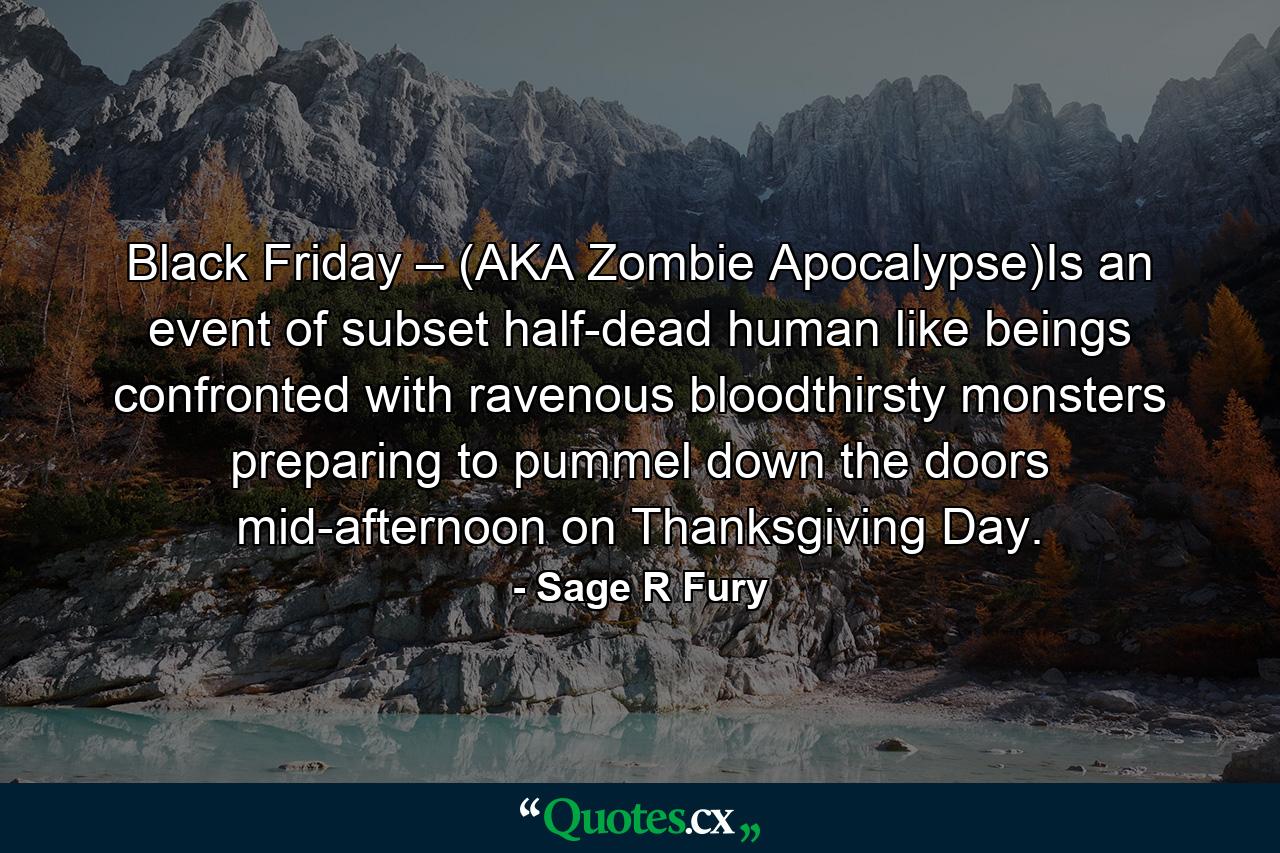 Black Friday – (AKA Zombie Apocalypse)Is an event of subset half-dead human like beings confronted with ravenous bloodthirsty monsters preparing to pummel down the doors mid-afternoon on Thanksgiving Day. - Quote by Sage R Fury