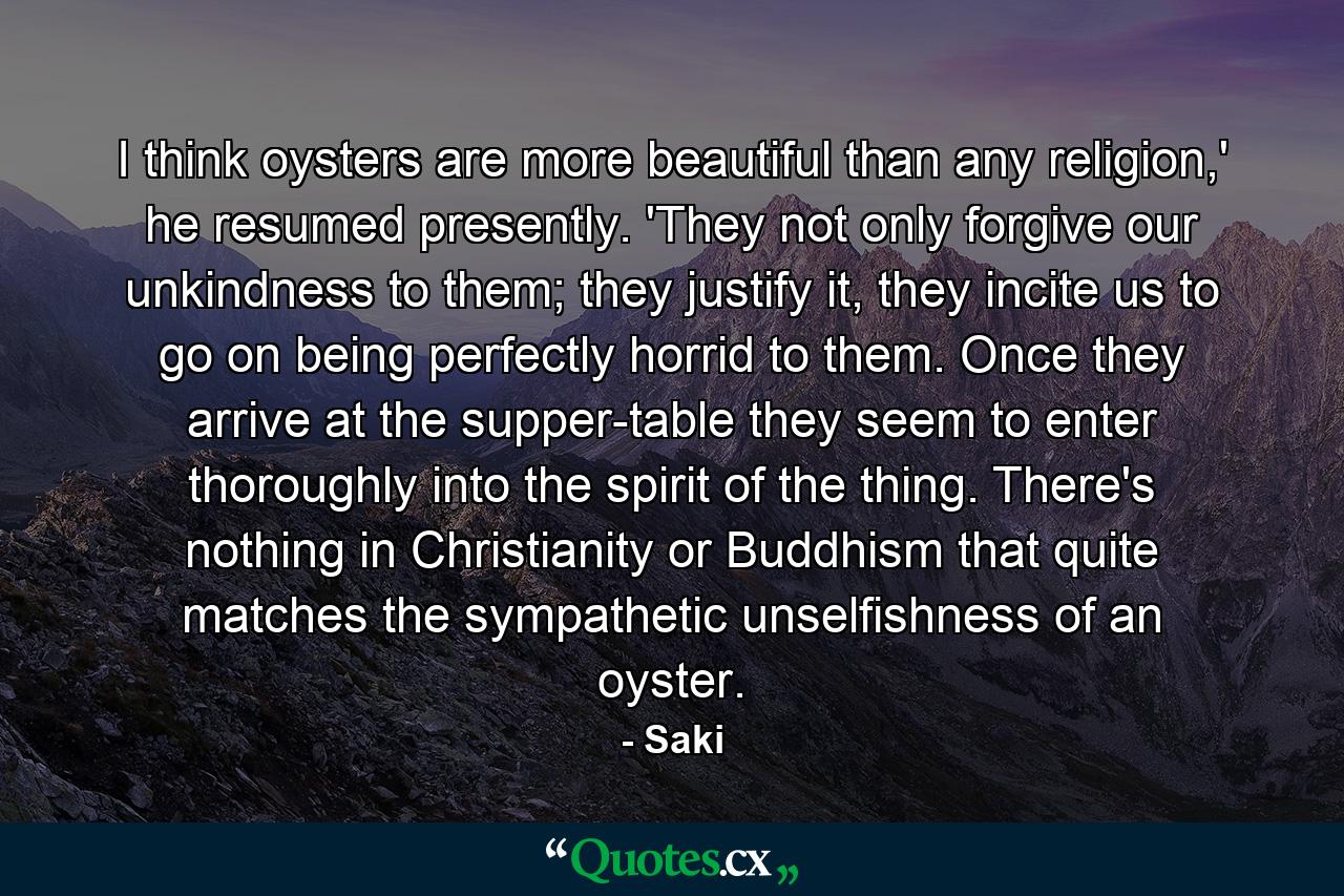 I think oysters are more beautiful than any religion,' he resumed presently. 'They not only forgive our unkindness to them; they justify it, they incite us to go on being perfectly horrid to them. Once they arrive at the supper-table they seem to enter thoroughly into the spirit of the thing. There's nothing in Christianity or Buddhism that quite matches the sympathetic unselfishness of an oyster. - Quote by Saki