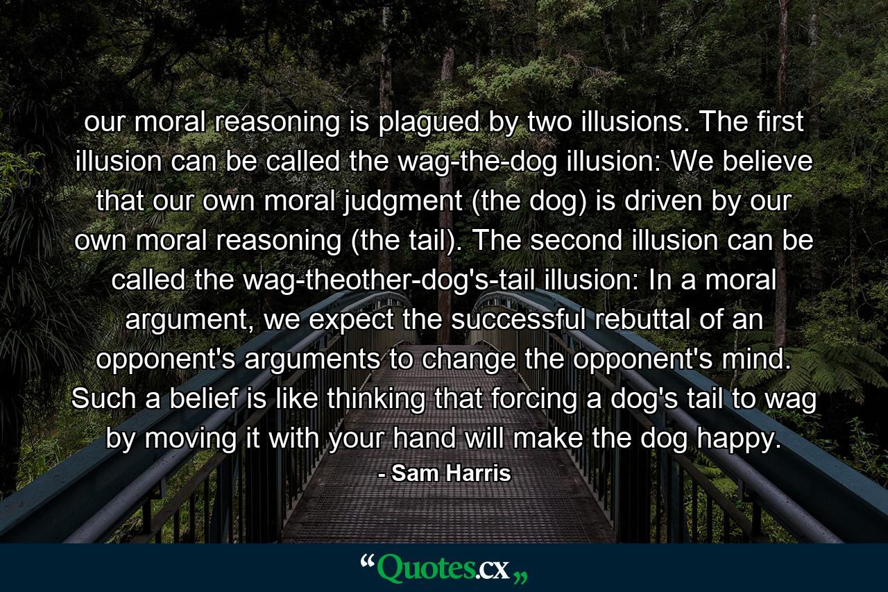 our moral reasoning is plagued by two illusions. The first illusion can be called the wag-the-dog illusion: We believe that our own moral judgment (the dog) is driven by our own moral reasoning (the tail). The second illusion can be called the wag-theother-dog's-tail illusion: In a moral argument, we expect the successful rebuttal of an opponent's arguments to change the opponent's mind. Such a belief is like thinking that forcing a dog's tail to wag by moving it with your hand will make the dog happy. - Quote by Sam Harris