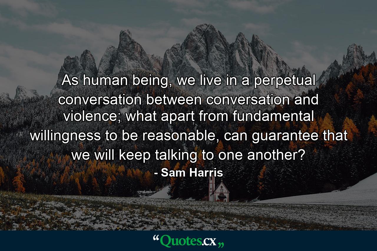 As human being, we live in a perpetual conversation between conversation and violence; what apart from fundamental willingness to be reasonable, can guarantee that we will keep talking to one another? - Quote by Sam Harris