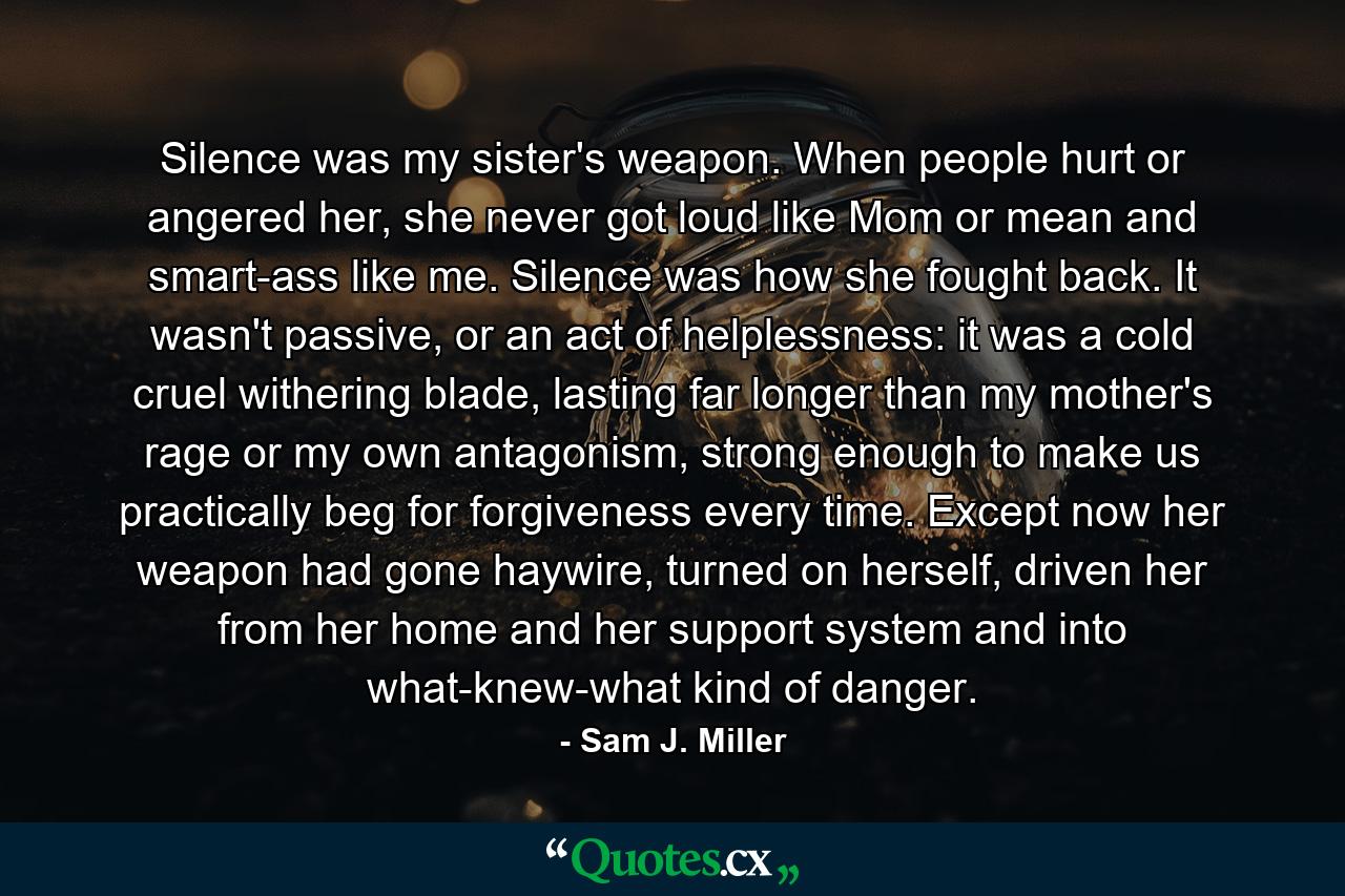 Silence was my sister's weapon. When people hurt or angered her, she never got loud like Mom or mean and smart-ass like me. Silence was how she fought back. It wasn't passive, or an act of helplessness: it was a cold cruel withering blade, lasting far longer than my mother's rage or my own antagonism, strong enough to make us practically beg for forgiveness every time. Except now her weapon had gone haywire, turned on herself, driven her from her home and her support system and into what-knew-what kind of danger. - Quote by Sam J. Miller