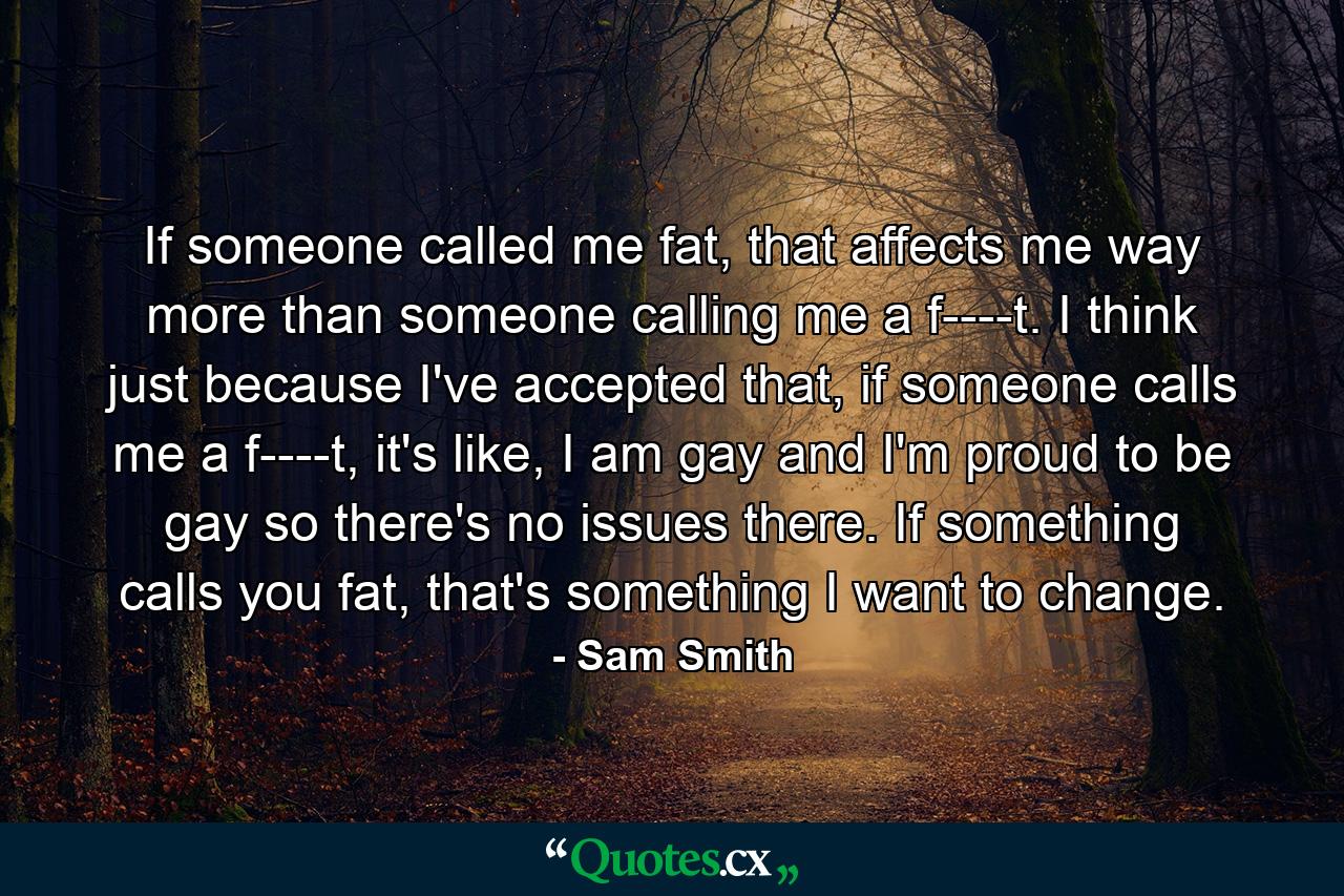 If someone called me fat, that affects me way more than someone calling me a f----t. I think just because I've accepted that, if someone calls me a f----t, it's like, I am gay and I'm proud to be gay so there's no issues there. If something calls you fat, that's something I want to change. - Quote by Sam Smith