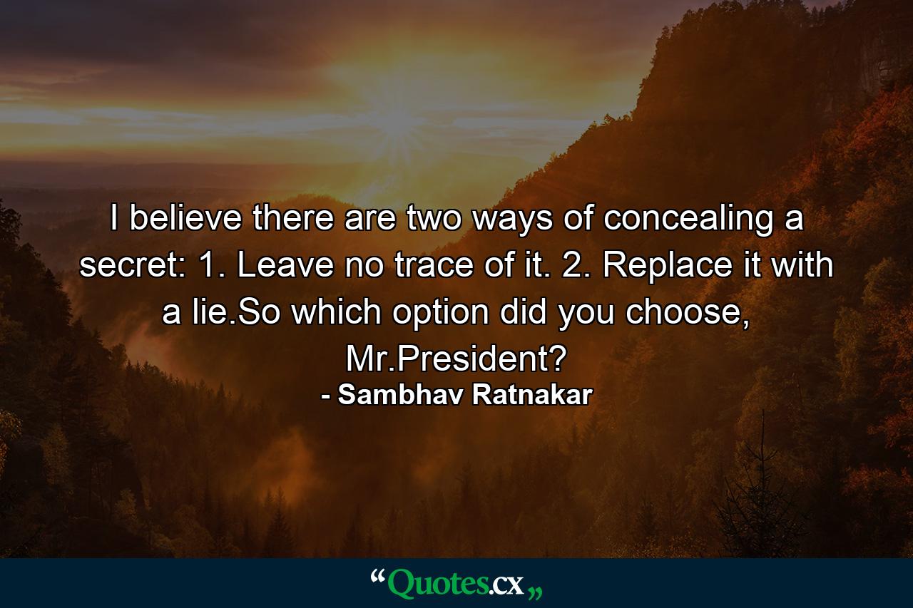 I believe there are two ways of concealing a secret: 1. Leave no trace of it. 2. Replace it with a lie.So which option did you choose, Mr.President? - Quote by Sambhav Ratnakar