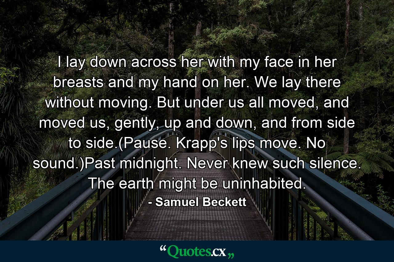 I lay down across her with my face in her breasts and my hand on her. We lay there without moving. But under us all moved, and moved us, gently, up and down, and from side to side.(Pause. Krapp's lips move. No sound.)Past midnight. Never knew such silence. The earth might be uninhabited. - Quote by Samuel Beckett