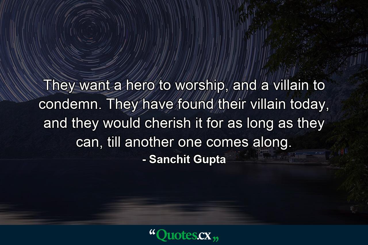 They want a hero to worship, and a villain to condemn. They have found their villain today, and they would cherish it for as long as they can, till another one comes along. - Quote by Sanchit Gupta