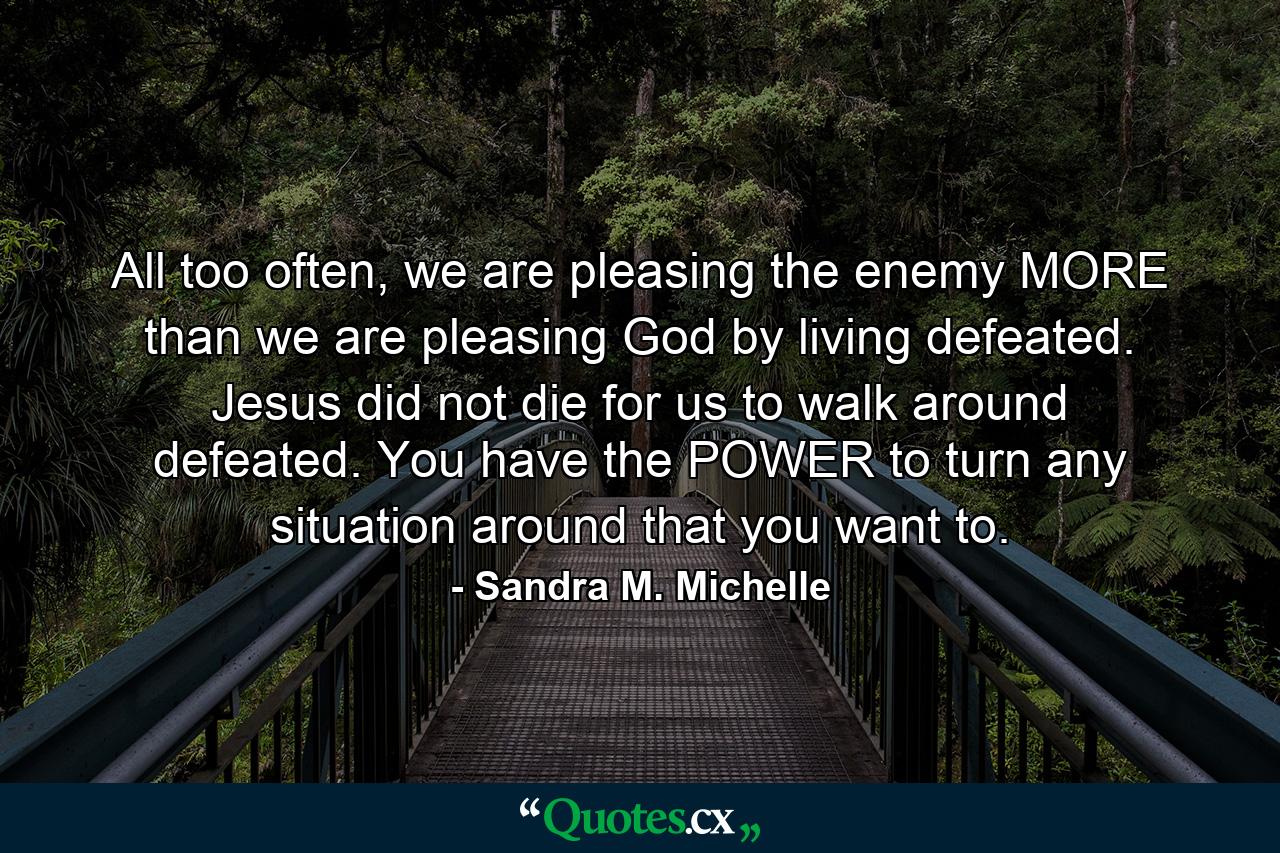 All too often, we are pleasing the enemy MORE than we are pleasing God by living defeated. Jesus did not die for us to walk around defeated. You have the POWER to turn any situation around that you want to. - Quote by Sandra M. Michelle