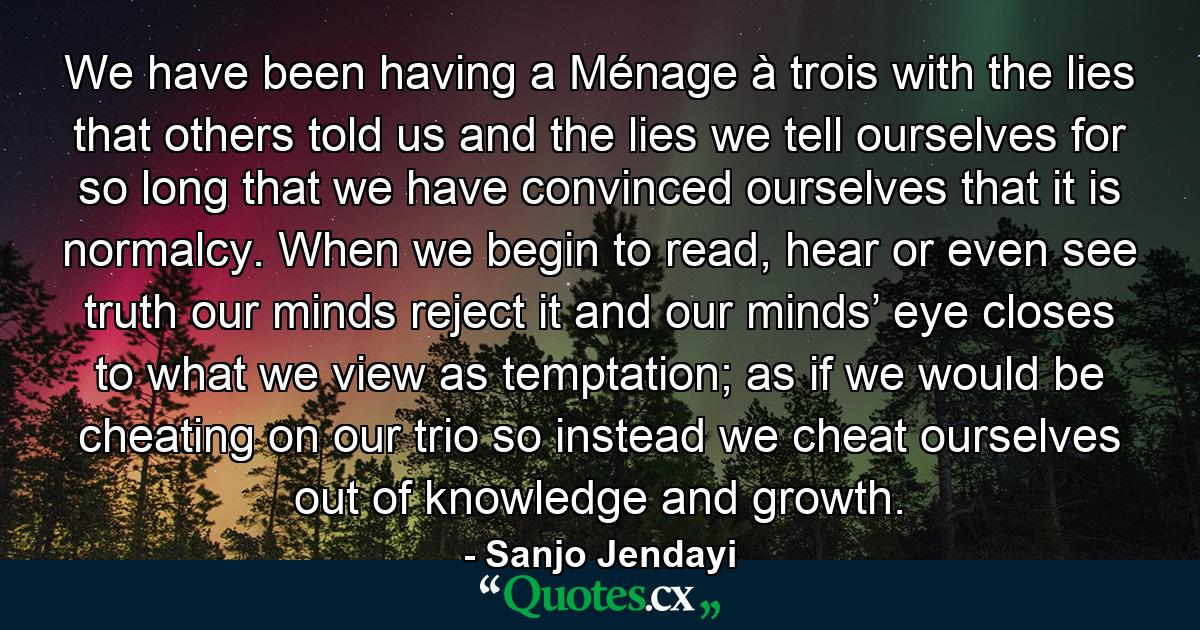 We have been having a Ménage à trois with the lies that others told us and the lies we tell ourselves for so long that we have convinced ourselves that it is normalcy. When we begin to read, hear or even see truth our minds reject it and our minds’ eye closes to what we view as temptation; as if we would be cheating on our trio so instead we cheat ourselves out of knowledge and growth. - Quote by Sanjo Jendayi