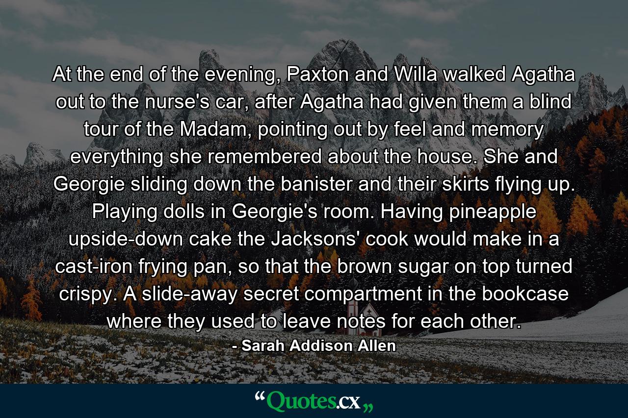 At the end of the evening, Paxton and Willa walked Agatha out to the nurse's car, after Agatha had given them a blind tour of the Madam, pointing out by feel and memory everything she remembered about the house. She and Georgie sliding down the banister and their skirts flying up. Playing dolls in Georgie's room. Having pineapple upside-down cake the Jacksons' cook would make in a cast-iron frying pan, so that the brown sugar on top turned crispy. A slide-away secret compartment in the bookcase where they used to leave notes for each other. - Quote by Sarah Addison Allen